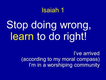 Isaiah 1 Stop doing wrong, learn to do right! I’ve arrived (according to my moral compass) I’m in a worshiping community.