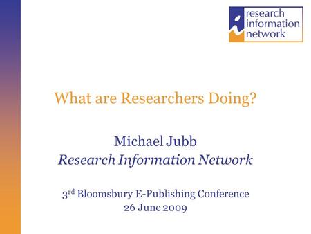 What are Researchers Doing? Michael Jubb Research Information Network 3 rd Bloomsbury E-Publishing Conference 26 June 2009.