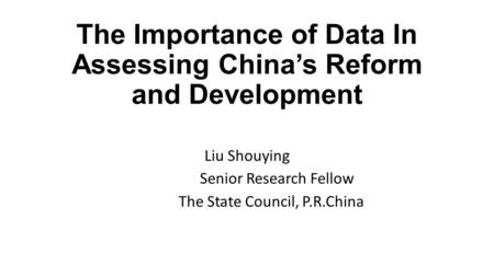 The Importance of Data In Assessing China’s Reform and Development Liu Shouying Senior Research Fellow The State Council, P.R.China.