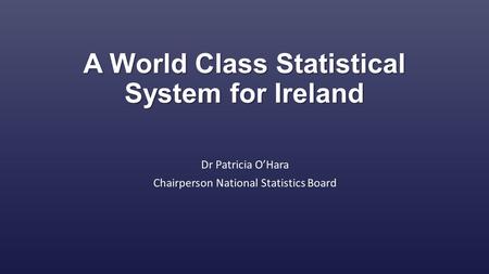 A World Class Statistical System for Ireland Dr Patricia O’Hara Chairperson National Statistics Board.