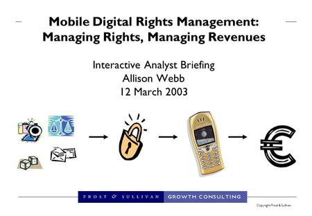 Copyright Frost & Sullivan Mobile Digital Rights Management: Managing Rights, Managing Revenues Interactive Analyst Briefing Allison Webb 12 March 2003.
