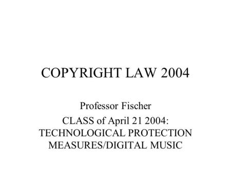 COPYRIGHT LAW 2004 Professor Fischer CLASS of April 21 2004: TECHNOLOGICAL PROTECTION MEASURES/DIGITAL MUSIC.