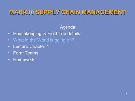 1 MARK10 SUPPLY CHAIN MANAGEMENT Agenda Housekeeping & Field Trip details What in the World is going on? Lecture Chapter 1 Form Teams Homework.