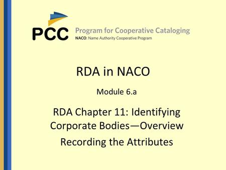 RDA in NACO Module 6.a RDA Chapter 11: Identifying Corporate Bodies—Overview Recording the Attributes.