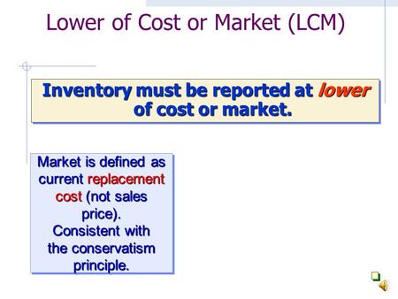 Lower of Cost or Market (LCM) Inventory must be reported at lower of cost or market. Market is defined as current replacement cost (not sales price).