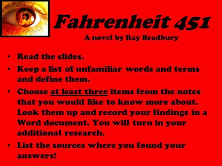 Fahrenheit 451 A novel by Ray Bradbury Read the slides. Keep a list of unfamiliar words and terms and define them. Choose at least three items from the.