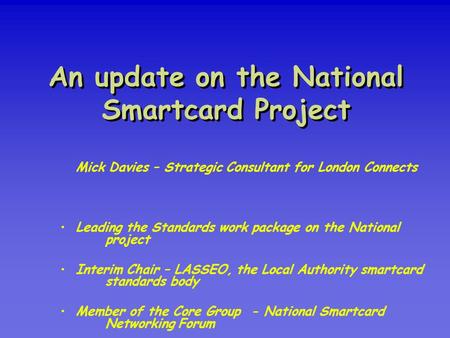 An update on the National Smartcard Project Mick Davies – Strategic Consultant for London Connects Leading the Standards work package on the National project.