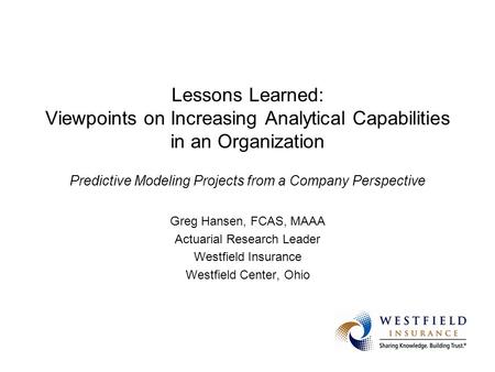 Greg Hansen, FCAS, MAAA Actuarial Research Leader Westfield Insurance Westfield Center, Ohio Lessons Learned(the Hard Way) from Predictive Modeling Projects.