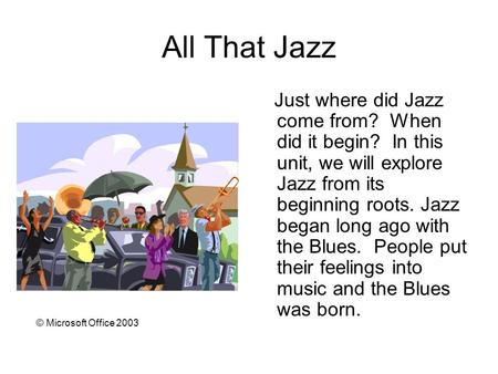 All That Jazz Just where did Jazz come from? When did it begin? In this unit, we will explore Jazz from its beginning roots. Jazz began long ago with the.