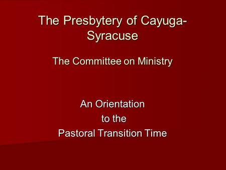 The Presbytery of Cayuga- Syracuse The Committee on Ministry An Orientation to the to the Pastoral Transition Time.