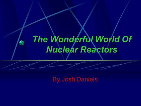 The Wonderful World Of Nuclear Reactors By Josh Daniels.