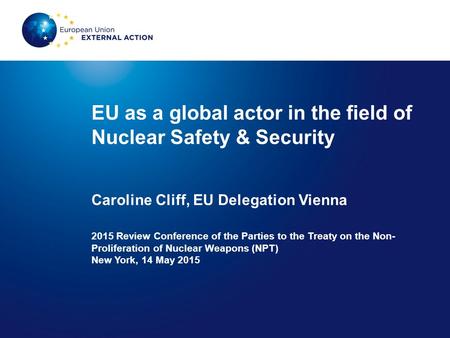 EU as a global actor in the field of Nuclear Safety & Security Caroline Cliff, EU Delegation Vienna 2015 Review Conference of the Parties to the Treaty.