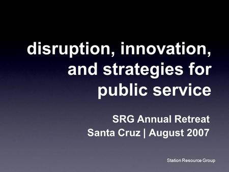 Station Resource Group disruption, innovation, and strategies for public service SRG Annual Retreat Santa Cruz | August 2007.