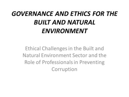 GOVERNANCE AND ETHICS FOR THE BUILT AND NATURAL ENVIRONMENT Ethical Challenges in the Built and Natural Environment Sector and the Role of Professionals.