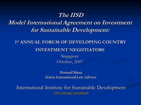 The IISD Model International Agreement on Investment for Sustainable Development: 1 st ANNUAL FORUM OF DEVELOPING COUNTRY INVESTMENT NEGOTIATORS Singapore.