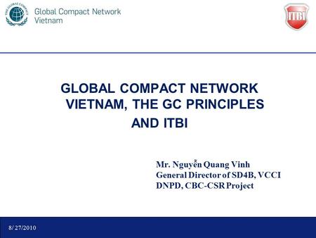 GLOBAL COMPACT NETWORK VIETNAM, THE GC PRINCIPLES AND ITBI Mr. Nguyễn Quang Vinh General Director of SD4B, VCCI DNPD, CBC-CSR Project 8/ 27/2010.