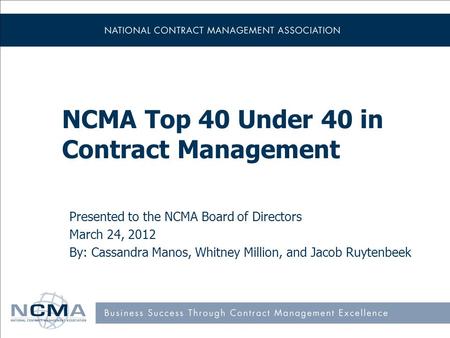 NCMA Top 40 Under 40 in Contract Management Presented to the NCMA Board of Directors March 24, 2012 By: Cassandra Manos, Whitney Million, and Jacob Ruytenbeek.