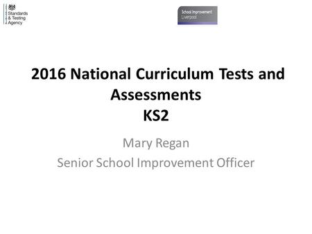 2016 National Curriculum Tests and Assessments KS2 Mary Regan Senior School Improvement Officer.