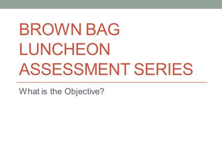 BROWN BAG LUNCHEON ASSESSMENT SERIES What is the Objective?