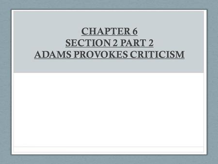 CHAPTER 6 SECTION 2 PART 2 ADAMS PROVOKES CRITICISM.