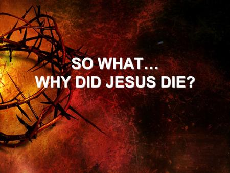 SO WHAT… WHY DID JESUS DIE?