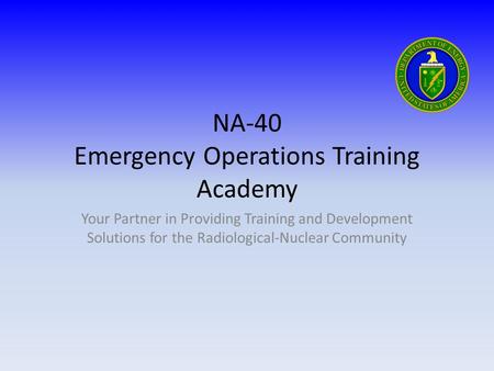 NA-40 Emergency Operations Training Academy Your Partner in Providing Training and Development Solutions for the Radiological-Nuclear Community.