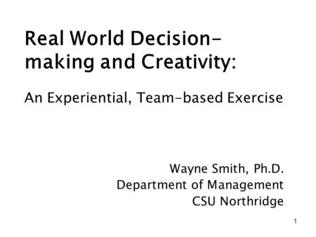 1 Real World Decision- making and Creativity: Wayne Smith, Ph.D. Department of Management CSU Northridge An Experiential, Team-based Exercise.