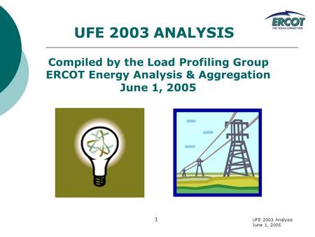 UFE 2003 Analysis June 1, 2005 1 UFE 2003 ANALYSIS Compiled by the Load Profiling Group ERCOT Energy Analysis & Aggregation June 1, 2005.