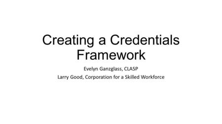 Creating a Credentials Framework Evelyn Ganzglass, CLASP Larry Good, Corporation for a Skilled Workforce.