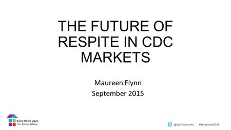 @CareOptionsAU #BeingHome2025 THE FUTURE OF RESPITE IN CDC MARKETS Maureen Flynn September 2015.