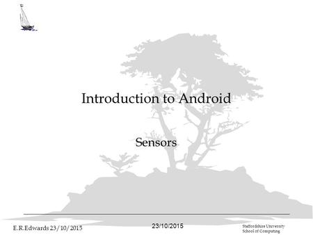 23/10/2015 E.R.Edwards 23/10/2015 Staffordshire University School of Computing Introduction to Android Sensors.