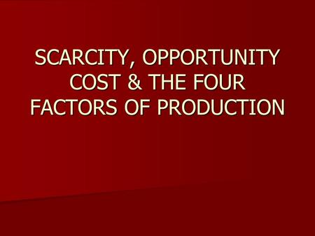 SCARCITY, OPPORTUNITY COST & THE FOUR FACTORS OF PRODUCTION.