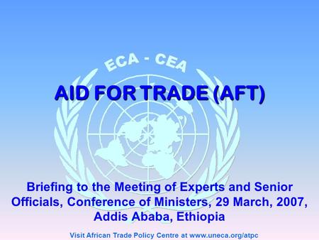 Visit African Trade Policy Centre at www.uneca.org/atpc AID FOR TRADE (AFT) Briefing to the Meeting of Experts and Senior Officials, Conference of Ministers,