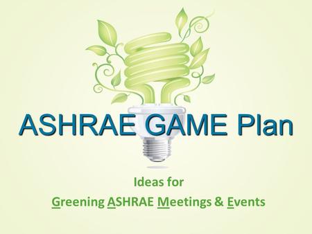 ASHRAE GAME Plan Ideas for Greening ASHRAE Meetings & Events.