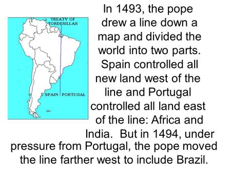 In 1493, the pope drew a line down a map and divided the world into two parts. Spain controlled all new land west of the line and Portugal controlled all.
