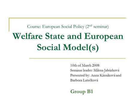 Course: European Social Policy (2 nd seminar) Welfare State and European Social Model(s) 10th of March 2008 Seminar leader: Milena Jabůrková Presented.