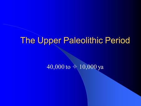 The Upper Paleolithic Period 40,000 to  10,000 ya.