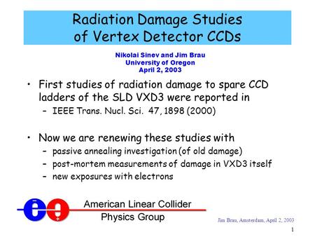 Jim Brau, Amsterdam, April 2, 2003 1 Nikolai Sinev and Jim Brau University of Oregon April 2, 2003 Radiation Damage Studies of Vertex Detector CCDs First.