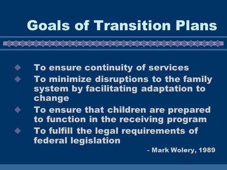 Goals of Transition Plans  To ensure continuity of services  To minimize disruptions to the family system by facilitating adaptation to change  To ensure.