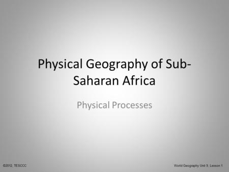 Physical Geography of Sub- Saharan Africa Physical Processes ©2012, TESCCC World Geography Unit 9, Lesson 1.