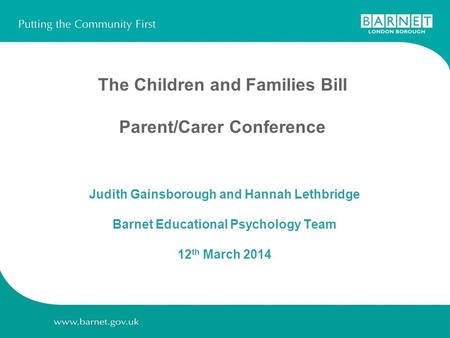 The Children and Families Bill Parent/Carer Conference Judith Gainsborough and Hannah Lethbridge Barnet Educational Psychology Team 12 th March 2014.