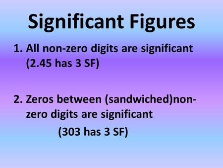 Significant Figures 1.All non-zero digits are significant (2.45 has 3 SF) 2.Zeros between (sandwiched)non- zero digits are significant (303 has 3 SF)