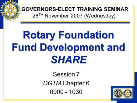 Rotary Foundation Fund Development and SHARE Session 7 DGTM Chapter 6 0900 - 1030 GOVERNORS-ELECT TRAINING SEMINAR 28 TH November 2007 (Wednesday)