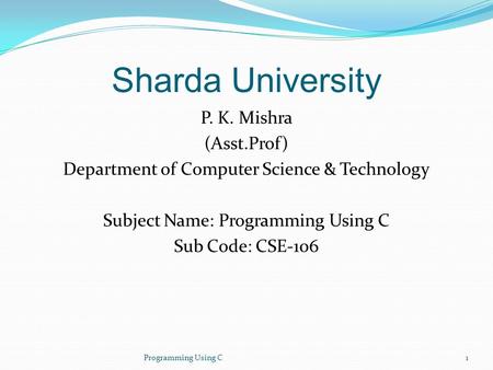 Sharda University P. K. Mishra (Asst.Prof) Department of Computer Science & Technology Subject Name: Programming Using C Sub Code: CSE-106 Programming.