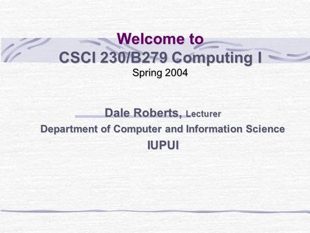 Welcome to CSCI 230/B279 Computing I Spring 2004 Dale Roberts, Lecturer Department of Computer and Information Science IUPUI.