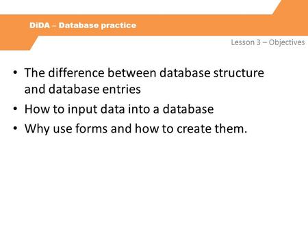 DiDA – Database practice Lesson 3 – Objectives The difference between database structure and database entries How to input data into a database Why use.