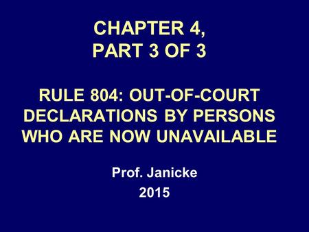 CHAPTER 4, PART 3 OF 3 RULE 804: OUT-OF-COURT DECLARATIONS BY PERSONS WHO ARE NOW UNAVAILABLE Prof. Janicke 2015.
