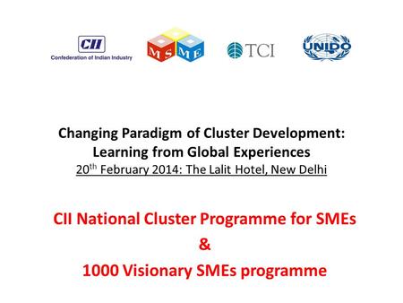 Changing Paradigm of Cluster Development: Learning from Global Experiences 20 th February 2014: The Lalit Hotel, New Delhi CII National Cluster Programme.