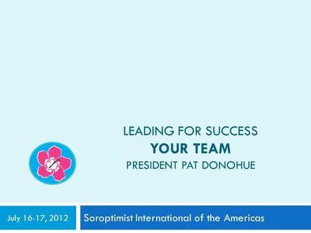 LEADING FOR SUCCESS YOUR TEAM PRESIDENT PAT DONOHUE Soroptimist International of the Americas July 16-17, 2012.