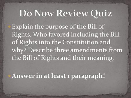 Explain the purpose of the Bill of Rights. Who favored including the Bill of Rights into the Constitution and why? Describe three amendments from the Bill.
